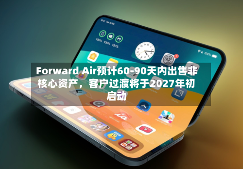Forward Air预计60-90天内出售非核心资产，客户过渡将于2027年初启动-第2张图片