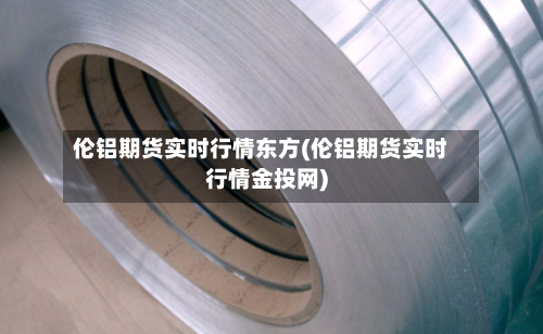 伦铝期货实时行情东方(伦铝期货实时行情金投网)-第1张图片