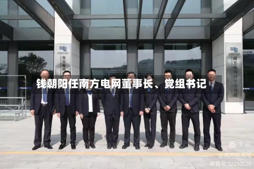 钱朝阳任南方电网董事长	、党组书记-第1张图片