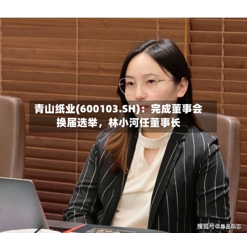 青山纸业(600103.SH)：完成董事会换届选举，林小河任董事长-第2张图片