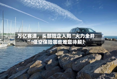 万亿赛道，头部险企入局“火力全开”!低空保险哪些难题待解？-第1张图片
