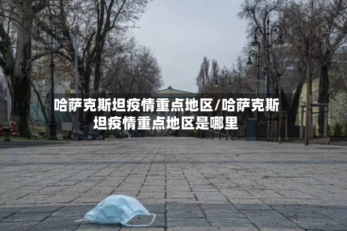 哈萨克斯坦疫情重点地区/哈萨克斯坦疫情重点地区是哪里-第1张图片