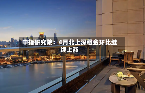 中指研究院：4月北上深租金环比继续上涨-第1张图片