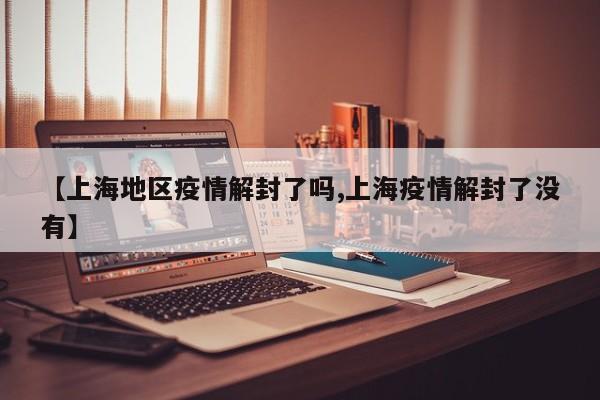 【上海地区疫情解封了吗,上海疫情解封了没有】