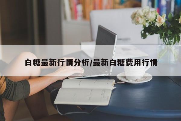 白糖最新行情分析/最新白糖费用行情