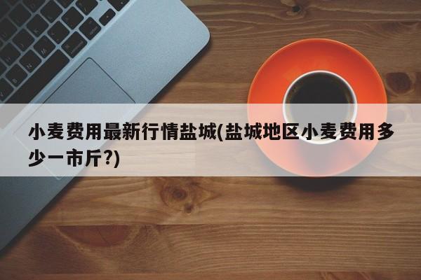 小麦费用最新行情盐城(盐城地区小麦费用多少一市斤?)