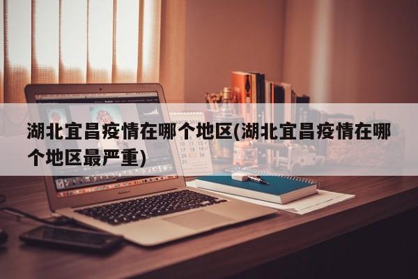 湖北宜昌疫情在哪个地区(湖北宜昌疫情在哪个地区最严重)