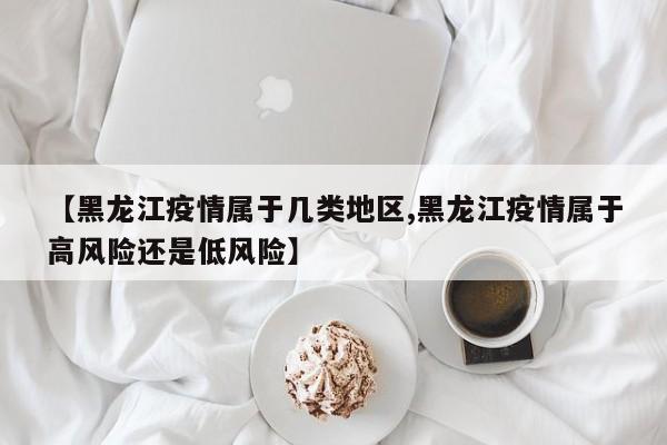【黑龙江疫情属于几类地区,黑龙江疫情属于高风险还是低风险】
