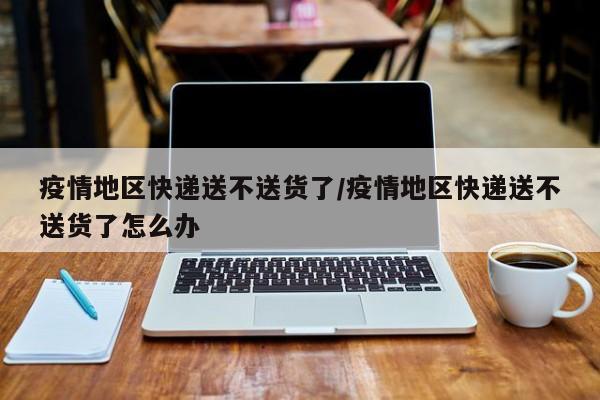 疫情地区快递送不送货了/疫情地区快递送不送货了怎么办