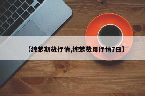 【纯苯期货行情,纯苯费用行情7日】