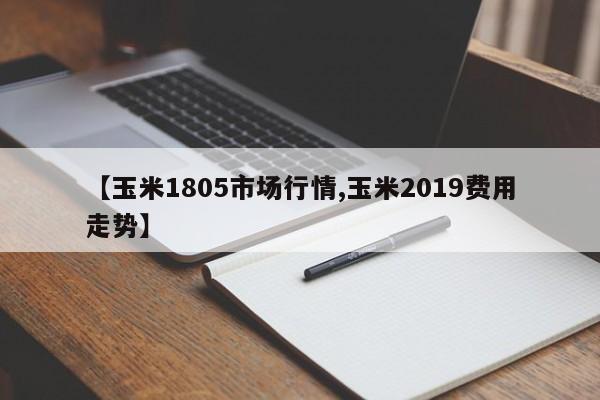 【玉米1805市场行情,玉米2019费用走势】