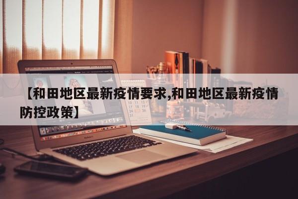 【和田地区最新疫情要求,和田地区最新疫情防控政策】