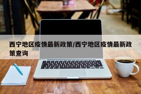 西宁地区疫情最新政策/西宁地区疫情最新政策查询