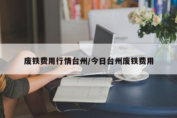 废铁费用行情台州/今日台州废铁费用