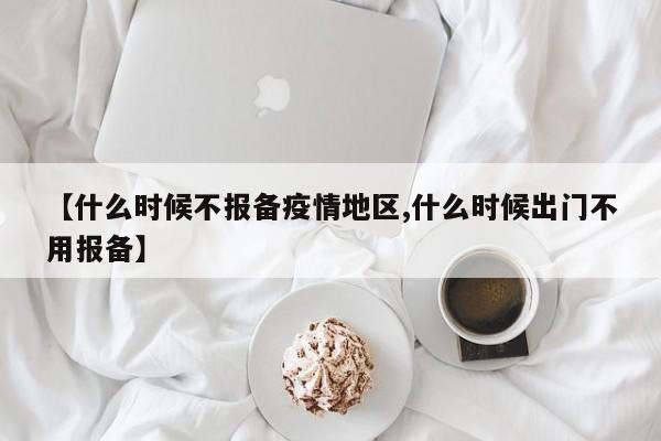 【什么时候不报备疫情地区,什么时候出门不用报备】