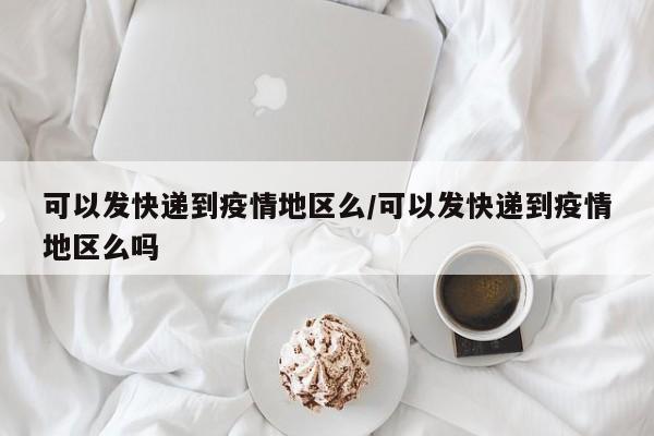 可以发快递到疫情地区么/可以发快递到疫情地区么吗